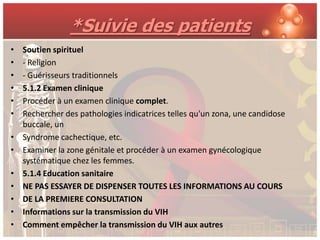 *Suivie des patients
•   Soutien spirituel
•   - Religion
•   - Guérisseurs traditionnels
•   5.1.2 Examen clinique
•   Procéder à un examen clinique complet.
•   Rechercher des pathologies indicatrices telles qu'un zona, une candidose
    buccale, un
•   Syndrome cachectique, etc.
•   Examiner la zone génitale et procéder à un examen gynécologique
    systématique chez les femmes.
•   5.1.4 Education sanitaire
•   NE PAS ESSAYER DE DISPENSER TOUTES LES INFORMATIONS AU COURS
•   DE LA PREMIERE CONSULTATION
•   Informations sur la transmission du VIH
•   Comment empêcher la transmission du VIH aux autres
 