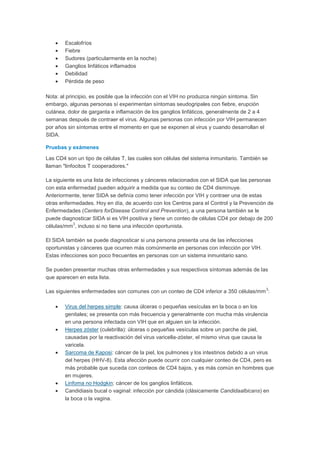 Escalofríos
        Fiebre
        Sudores (particularmente en la noche)
        Ganglios linfáticos inflamados
        Debilidad
        Pérdida de peso

Nota: al principio, es posible que la infección con el VIH no produzca ningún síntoma. Sin
embargo, algunas personas sí experimentan síntomas seudogripales con fiebre, erupción
cutánea, dolor de garganta e inflamación de los ganglios linfáticos, generalmente de 2 a 4
semanas después de contraer el virus. Algunas personas con infección por VIH permanecen
por años sin síntomas entre el momento en que se exponen al virus y cuando desarrollan el
SIDA.

Pruebas y exámenes

Las CD4 son un tipo de células T, las cuales son células del sistema inmunitario. También se
llaman "linfocitos T cooperadores."

La siguiente es una lista de infecciones y cánceres relacionados con el SIDA que las personas
con esta enfermedad pueden adquirir a medida que su conteo de CD4 disminuye.
Anteriormente, tener SIDA se definía como tener infección por VIH y contraer una de estas
otras enfermedades. Hoy en día, de acuerdo con los Centros para el Control y la Prevención de
Enfermedades (Centers forDisease Control and Prevention), a una persona también se le
puede diagnosticar SIDA si es VIH positiva y tiene un conteo de células CD4 por debajo de 200
           3
células/mm , incluso si no tiene una infección oportunista.

El SIDA también se puede diagnosticar si una persona presenta una de las infecciones
oportunistas y cánceres que ocurren más comúnmente en personas con infección por VIH.
Estas infecciones son poco frecuentes en personas con un sistema inmunitario sano.

Se pueden presentar muchas otras enfermedades y sus respectivos síntomas además de las
que aparecen en esta lista.

                                                                                           3
Las siguientes enfermedades son comunes con un conteo de CD4 inferior a 350 células/mm :

        Virus del herpes simple: causa úlceras o pequeñas vesículas en la boca o en los
        genitales; se presenta con más frecuencia y generalmente con mucha más virulencia
        en una persona infectada con VIH que en alguien sin la infección.
        Herpes zóster (culebrilla): úlceras o pequeñas vesículas sobre un parche de piel,
        causadas por la reactivación del virus varicella-zóster, el mismo virus que causa la
        varicela.
        Sarcoma de Kaposi: cáncer de la piel, los pulmones y los intestinos debido a un virus
        del herpes (HHV-8). Esta afección puede ocurrir con cualquier conteo de CD4, pero es
        más probable que suceda con conteos de CD4 bajos, y es más común en hombres que
        en mujeres.
        Linfoma no Hodgkin: cáncer de los ganglios linfáticos.
        Candidiasis bucal o vaginal: infección por cándida (clásicamente Candidaalbicans) en
        la boca o la vagina.
 