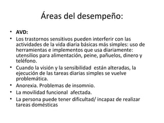 Áreas del desempeño:
• AVD:
• Los trastornos sensitivos pueden interferir con las
  actividades de la vida diaria básicas más simples: uso de
  herramientas e implementos que usa diariamente:
  utensilios para alimentación, peine, pañuelos, dinero y
  teléfono.
• Cuando la visión y la sensibilidad están alteradas, la
  ejecución de las tareas diarias simples se vuelve
  problemática.
• Anorexia. Problemas de insomnio.
• La movilidad funcional afectada.
• La persona puede tener dificultad/ incapaz de realizar
  tareas domésticas
 
