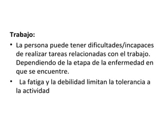 Trabajo:
• La persona puede tener dificultades/incapaces
  de realizar tareas relacionadas con el trabajo.
  Dependiendo de la etapa de la enfermedad en
  que se encuentre.
• La fatiga y la debilidad limitan la tolerancia a
  la actividad
 
