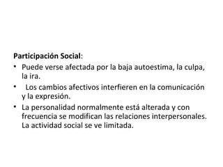 Participación Social:
• Puede verse afectada por la baja autoestima, la culpa,
  la ira.
• Los cambios afectivos interfieren en la comunicación
  y la expresión.
• La personalidad normalmente está alterada y con
  frecuencia se modifican las relaciones interpersonales.
  La actividad social se ve limitada.
 