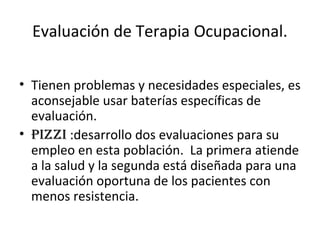 Evaluación de Terapia Ocupacional.

• Tienen problemas y necesidades especiales, es
  aconsejable usar baterías específicas de
  evaluación.
• pizzi :desarrollo dos evaluaciones para su
  empleo en esta población. La primera atiende
  a la salud y la segunda está diseñada para una
  evaluación oportuna de los pacientes con
  menos resistencia.
 