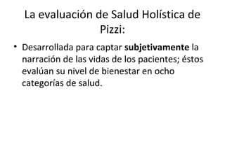 La evaluación de Salud Holística de
                 Pizzi:
• Desarrollada para captar subjetivamente la
  narración de las vidas de los pacientes; éstos
  evalúan su nivel de bienestar en ocho
  categorías de salud.
 