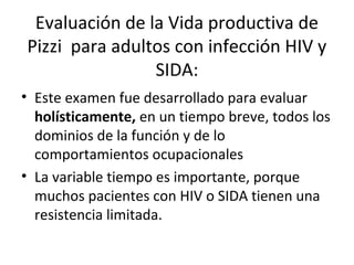Evaluación de la Vida productiva de
Pizzi para adultos con infección HIV y
                SIDA:
• Este examen fue desarrollado para evaluar
  holísticamente, en un tiempo breve, todos los
  dominios de la función y de lo
  comportamientos ocupacionales
• La variable tiempo es importante, porque
  muchos pacientes con HIV o SIDA tienen una
  resistencia limitada.
 