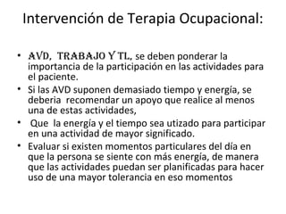 Intervención de Terapia Ocupacional:

• aVD, trabajo y tL, se deben ponderar la
  importancia de la participación en las actividades para
  el paciente.
• Si las AVD suponen demasiado tiempo y energía, se
  deberia recomendar un apoyo que realice al menos
  una de estas actividades,
• Que la energía y el tiempo sea utizado para participar
  en una actividad de mayor significado.
• Evaluar si existen momentos particulares del día en
  que la persona se siente con más energía, de manera
  que las actividades puedan ser planificadas para hacer
  uso de una mayor tolerancia en eso momentos
 