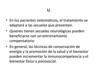 u
• En los pacientes sintomáticos, el tratamiento se
  adaptará a las secuelas que presenten.
• Quienes tienen secuelas neurológicas pueden
  beneficiarse con un entrenamiento
  compensatorio
• En general, las técnicas de conservación de
  energía y la promoción de la salud y el bienestar
  pueden incrementar la inmunocompetencia y el
  bienestar físico y psicosocial.
 