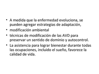 • A medida que la enfermedad evoluciona, se
  pueden agregar estrategias de adaptación,
• modificación ambiental
• técnicas de modificación de las AVD para
  preservar un sentido de dominio y autocontrol.
• La asistencia para lograr bienestar durante todas
  las ocupaciones, incluido el sueño, favorece la
  calidad de vida.
 