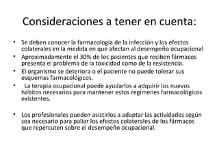 Consideraciones a tener en cuenta:
• Se deben conocer la farmacología de la infección y los efectos
  colaterales en la medida en que afectan al desempeño ocupacional
• Aproximadamente el 30% de los pacientes que reciben fármacos
  presenta el problema de la toxicidad como de la resistencia.
• El organismo se deteriora o el paciente no puede tolerar sus
  esquemas farmacológicos.
• La terapia ocupacional puede ayudarlos a adquirir los nuevos
  hábitos necesarios para mantener estos regímenes farmacológicos
  existentes.

• Los profesionales pueden asistirlos a adaptar las actividades según
  sea necesario para paliar los efectos colaterales de los fármacos
  que repercuten sobre el desempeño ocupacional.
 