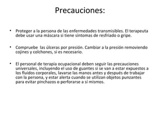 Precauciones:

• Proteger a la persona de las enfermedades transmisibles. El terapeuta
  debe usar una máscara si tiene síntomas de resfriado o gripe.

• Compruebe las úlceras por presión. Cambiar a la presión removiendo
  cojines y colchones, si es necesario.

• El personal de terapia ocupacional deben seguir las precauciones
  universales, incluyendo el uso de guantes si se van a estar expuestos a
  los fluidos corporales, lavarse las manos antes y después de trabajar
  con la persona, y estar alerta cuando se utilizan objetos punzantes
  para evitar pinchazos o perforarse a sí mismos.
 