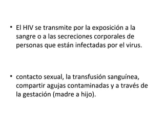 • El HIV se transmite por la exposición a la
  sangre o a las secreciones corporales de
  personas que están infectadas por el virus.



• contacto sexual, la transfusión sanguínea,
  compartir agujas contaminadas y a través de
  la gestación (madre a hijo).
 