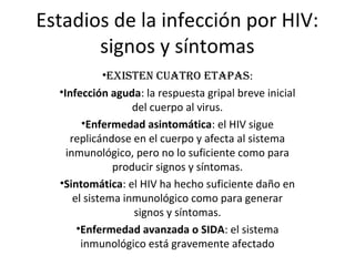 Estadios de la infección por HIV:
       signos y síntomas
           •ExistEn cuatro Etapas:
  •Infección aguda: la respuesta gripal breve inicial
                   del cuerpo al virus.
        •Enfermedad asintomática: el HIV sigue
     replicándose en el cuerpo y afecta al sistema
    inmunológico, pero no lo suficiente como para
               producir signos y síntomas.
  •Sintomática: el HIV ha hecho suficiente daño en
      el sistema inmunológico como para generar
                   signos y síntomas.
       •Enfermedad avanzada o SIDA: el sistema
        inmunológico está gravemente afectado
 