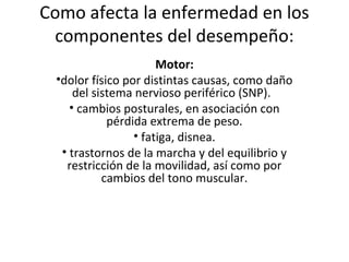 Como afecta la enfermedad en los
 componentes del desempeño:
                      Motor:
 •dolor físico por distintas causas, como daño
     del sistema nervioso periférico (SNP).
    • cambios posturales, en asociación con
            pérdida extrema de peso.
                 • fatiga, disnea.
  • trastornos de la marcha y del equilibrio y
   restricción de la movilidad, así como por
           cambios del tono muscular.
 