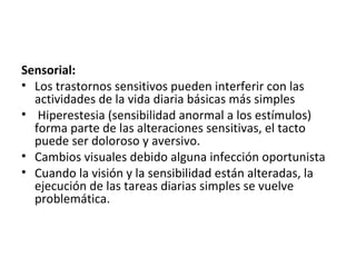 Sensorial:
• Los trastornos sensitivos pueden interferir con las
  actividades de la vida diaria básicas más simples
• Hiperestesia (sensibilidad anormal a los estímulos)
  forma parte de las alteraciones sensitivas, el tacto
  puede ser doloroso y aversivo.
• Cambios visuales debido alguna infección oportunista
• Cuando la visión y la sensibilidad están alteradas, la
  ejecución de las tareas diarias simples se vuelve
  problemática.
 