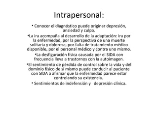 Intrapersonal:
   • Conocer el diagnóstico puede originar depresión,
                     ansiedad y culpa.
•La ira acompaña al desarrollo de la adaptación: ira por
    la enfermedad, por la perspectiva de una muerte
  solitaria y dolorosa, por falta de tratamiento médico
disponible, por el personal médico y contra uno mismo.
      •La desfiguración física causada por el SIDA con
     frecuencia lleva a trastornos con la autoimagen.
•El sentimiento de pérdida de control sobre la vida y del
 dominio físico de sí mismo puede conducir al paciente
   con SIDA a afirmar que la enfermedad parece estar
                 controlando su existencia.
   • Sentimientos de indefensión y depresión clínica.
 