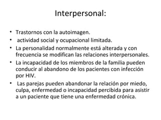Interpersonal:

• Trastornos con la autoimagen.
• actividad social y ocupacional limitada.
• La personalidad normalmente está alterada y con
  frecuencia se modifican las relaciones interpersonales.
• La incapacidad de los miembros de la familia pueden
  conducir al abandono de los pacientes con infección
  por HIV.
• Las parejas pueden abandonar la relación por miedo,
  culpa, enfermedad o incapacidad percibida para asistir
  a un paciente que tiene una enfermedad crónica.
 