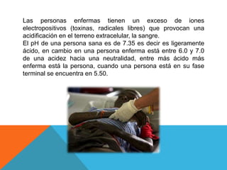 Las personas enfermas tienen un exceso de iones
electropositivos (toxinas, radicales libres) que provocan una
acidificación en el terreno extracelular, la sangre.
El pH de una persona sana es de 7.35 es decir es ligeramente
ácido, en cambio en una persona enferma está entre 6.0 y 7.0
de una acidez hacia una neutralidad, entre más ácido más
enferma está la persona, cuando una persona está en su fase
terminal se encuentra en 5.50.
 
