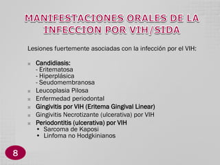 Lesiones fuertemente asociadas con la infección por el VIH:








8

Candidiasis:
- Eritematosa
- Hiperplásica
- Seudomembranosa
Leucoplasia Pilosa
Enfermedad periodontal
Gingivitis por VIH (Eritema Gingival Linear)
Gingivitis Necrotizante (ulcerativa) por VIH
Periodontitis (ulcerativa) por VIH
• Sarcoma de Kaposi
• Linfoma no Hodgkinianos

 