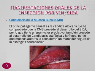 

Candidiasis de la Mucosa Bucal (CMB)
El principal agente causal es la cándida albicans. Se ha
comprobado que la CMB precede al desarrollo del SIDA,
por lo que tiene un gran valor predictivo, también precede
al desarrollo de Candidiasis esofágica y faríngea, por lo
que muchos autores lo consideran un marcador seguro de
la esofagitis candidiásica.

9

 