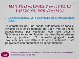 

Gingivitis asociada al VIH o Gingivitis Linear o Eritema Gingival
Linear:

Se caracteriza por una banda eritematosa en todo el
trayecto de la encía marginal de 2 a 4 mm de ancho,
especialmente por vestibular con leve dolor y
fácilmente sangrante. También se describe el eritema
difuso y punteado. El punteado gingival puede
involucrar por completo a la encía adherida. Esta
gingivitis es una precursora de la periodontitis.

10

García I. Manifestaciones Bucales de la infección del VIH/sida. Revista Medica
Electrónica. 2006; Vol. 28 (06)

 