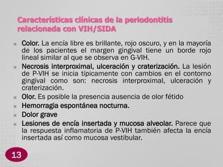 Características clínicas de la periodontitis
relacionada con VIH/SIDA









13

Color. La encía libre es brillante, rojo oscuro, y en la mayoría
de los pacientes el margen gingival tiene un borde rojo
lineal similar al que se observa en G-VIH.
Necrosis interproximal, ulceración y craterización. La lesión
de P-VIH se inicia típicamente con cambios en el contorno
gingival como son: necrosis interproximal, ulceración y
craterización.
Olor. Es posible la presencia ausencia de olor fétido
Hemorragia espontánea nocturna.
Dolor grave
Lesiones de encía insertada y mucosa alveolar. Parece que
la respuesta inflamatoria de P-VIH también afecta la encía
insertada así como mucosa vestibular.

 
