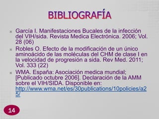 





14

García I. Manifestaciones Bucales de la infección
del VIH/sida. Revista Medica Electrónica. 2006; Vol.
28 (06)
Robles O. Efecto de la modificación de un único
aminoácido de las moléculas del CHM de clase I en
la velocidad de progresión a sida. Rev Med. 2011;
Vol. 333 (22)
WMA. España: Asociación medica mundial;
[Publicado octubre 2006]. Declaración de la AMM
sobre el VIH/SIDA. Disponible en:
http://www.wma.net/es/30publications/10policies/a2
5/

 