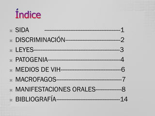 








SIDA
--------------------------------------------1
DISCRIMINACIÓN--------------------------------2
LEYES--------------------------------------------------3
PATOGENIA------------------------------------------4
MEDIOS DE VIH-----------------------------------6
MACROFAGOS--------------------------------------7
MANIFESTACIONES ORALES---------------8
BIBLIOGRAFÍA-------------------------------------14

 