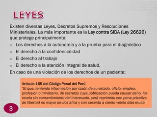 Existen diversas Leyes, Decretos Supremos y Resoluciones
Ministeriales. La más importante es la Ley contra SIDA (Ley 26626)
que protege principalmente:

Los derechos a la autonomía y a la prueba para el diagnóstico

El derecho a la confidencialidad

El derecho al trabajo

El derecho a la atención integral de salud.
En caso de una violación de los derechos de un paciente:
Articulo 165 del Código Penal del Perú
"El que, teniendo información por razón de su estado, oficio, empleo,
profesión o ministerio, de secretos cuya publicación pueda causar daño, los
revela sin consentimiento del interesado, será reprimido con pena privativa
de libertad no mayor de dos años y con sesenta a ciento veinte días-multa".

3

 