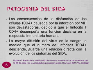 



5

Las consecuencias de la disfunción de las
células TCD4+ causada por la infección por VIH
son devastadoras, debido a que el linfocito T
CD4+ desempeña una función decisiva en la
respuesta inmunitaria humana.
La mayor difusión del virus en la sangre, a
medida que el numero de linfocitos TCD4+
desciende, guarda una relación directa con la
evolución de los síntomas del SIDA.
Robles O. Efecto de la modificación de un único aminoácido de las moléculas del
CHM de clase I en la velocidad de progresión a sida. Rev Med. 2011; Vol. 333 (22)

 