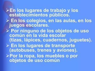 En los lugares de trabajo y los
establecimientos públicos.
 En los colegios, en las aulas, en los
juegos escolares.
 Por ninguno de los objetos de uso
común en la vida escolar
(tizas, lápices, cuadernos, juguetes).
 En los lugares de transporte
(autobuses, trenes y aviones).
Por la ropa, los muebles o por
objetos de uso común

 