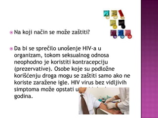  Na
 Da

koji način se može zaštiti?

bi se sprečilo unošenje HIV-a u
organizam, tokom seksualnog odnosa
neophodno je koristiti kontracepciju
(prezervative). Osobe koje su podložne
korišćenju droga mogu se zaštiti samo ako ne
koriste zaražene igle. HIV virus bez vidljivih
simptoma može opstati u krvi i do deset
godina.

 