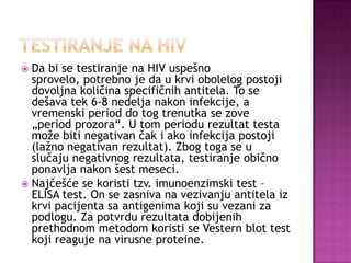 Da bi se testiranje na HIV uspešno
sprovelo, potrebno je da u krvi obolelog postoji
dovoljna količina specifičnih antitela. To se
dešava tek 6-8 nedelja nakon infekcije, a
vremenski period do tog trenutka se zove
„period prozora“. U tom periodu rezultat testa
može biti negativan čak i ako infekcija postoji
(lažno negativan rezultat). Zbog toga se u
slučaju negativnog rezultata, testiranje obično
ponavlja nakon šest meseci.
 Najčešće se koristi tzv. imunoenzimski test –
ELISA test. On se zasniva na vezivanju antitela iz
krvi pacijenta sa antigenima koji su vezani za
podlogu. Za potvrdu rezultata dobijenih
prethodnom metodom koristi se Vestern blot test
koji reaguje na virusne proteine.


 
