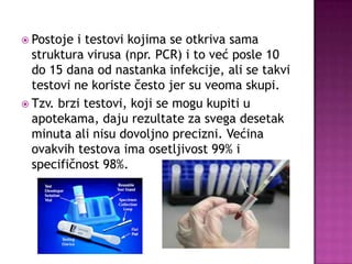  Postoje

i testovi kojima se otkriva sama
struktura virusa (npr. PCR) i to već posle 10
do 15 dana od nastanka infekcije, ali se takvi
testovi ne koriste često jer su veoma skupi.
 Tzv. brzi testovi, koji se mogu kupiti u
apotekama, daju rezultate za svega desetak
minuta ali nisu dovoljno precizni. Većina
ovakvih testova ima osetljivost 99% i
specifičnost 98%.

 