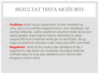 REZULTAT TESTA MOŽE BITI:
• Pozitivan-znači da je organizam stvorio antitela na
virus, da su ta antitela registrovana u krvi obolelog i da
postoji infekcija. Lažno pozitivan rezultat može da se javi
usled greške napravljene tokom testiranja ili usled
nespecifične ili unakrsne reakcije na test ELISA. Zbog
toga se pozitivan rezultat uvek mora proveriti i potvrditi .
• Negativan- znači ili da osoba nije zaražena ili da u
organizmu nije došlo do stvaranja dovoljne količine
antitela kako bi ona bila detektovana testomrditi
drugom vrstom testa.

 