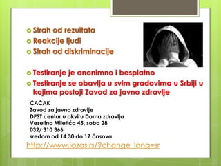  Strah

od rezultata
 Reakcije ljudi
 Strah od diskriminacije
 Testiranje

je anonimno i besplatno
 Testiranje se obavlja u svim gradovima u Srbiji u
kojima postoji Zavod za javno zdravlje
ČAČAK
Zavod za javno zdravlje
DPST centar u okviru Doma zdravlja
Veselina Miletića 45, soba 28
032/ 310 366
sredom od 14.30 do 17 časova

http://www.jazas.rs/?change_lang=sr

 