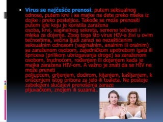  Virus se najčešće prenosi: putem seksualnog

odnosa, putem krvi i sa majke na dete preko mleka iz
dojke i preko posteljice. Takođe se može prenositi
putem igle koju je koristila zaražena
osoba, krvi, vaginalnog sekreta, semene tečnosti i
mleka za dojenje. Zbog toga što virus HIV-a živi u ovim
tečnostima, većina ljudi zarazi se nezaštićenim
seksualnim odnosom (vaginalnim, analnim ili oralnim)
sa zaraženom osobom, zajedničkom upotrebom igala ili
špriceva (prilikom ubrizgavanja droge) sa zaraženom
osobom, trudnoćom, rođenjem ili dojenjem kada je
majka zaražena HIV-om. A važno je znati da se HIV ne
može preneti
poljupcem, grljenjem, dodirom, kijanjem, kašljanjem, k
orišćenjem istog pribora za jelo ili toaleta. Ne postoje
zabeleženi slučajevi prenošenja zaraze
pljuvačkom, znojem ili suzama..

 