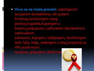  Virus se ne može preneti: uobičajenim

socijalnim kontaktima, niti putem
životinja,koriscenjem istog
peskira,kupatila,kupanjem u
bazenu,poljupcem, zašticenim (bezbednim)
sseksualnim
odnosom, kijanjem, kašljanjem, korišćenjem
istih čaša, šolja, sedenjem u istoj prostoriji sa
HIV pozitivnom
osobom, grljenjem, dodirivanjem itd.

 