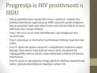 Progresija iz HIV pozitivnosti u
SIDU
• Sida je poslednja faza napada HIV virusa i ujedno je i najteža faza.
Svetska zdravstvena organizacija je 1990. napravila spisak simptoma
koje je grupisala i koje sada lekari širom sveta koriste kako bi se jasno
definisale faze razvoja infekcije.
• Faza I: HIV virus se ne može identifikovati i nije kategorisan kao
uzročnik side;
• Faza II: pojavljuju se minimalne manifestacije infekcija respiratornog
trakta;
• Faza III: dolazi do pojave naprasnih i neobjašnjivih simptoma poput
dijareje, (koja obično traje duže od mesec dana, što dovodi do
naglog gubitka telesne težine), teške bakterijske infekcije i/ili pludne
tuberkuloze;
• Faza IV: javlja se toksoplazma mozga, gljivične infekcije respiratornog
trakta i jednjaka (kandidijaza), Kapošijev sarkom itd.

 