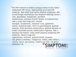 * Prvi HIV simtomi se obično javljaju mesec ili dva nakon

izloženosti HIV virusu. Tada počinje prva faza HIV
infekcije. Kod nekih ljudi nema nikakvih simptoma, dok
se kod drugih manifestuju kao simptomi običnog virusa u
vidu glavobolje, isrpljenosti, povišene
temperature, oticanje limfnih žlezda. A simptomi kod
side u ranoj fazi mogu biti: manjak
energije, iscrpljenost, znojenje u snu, gubljenje
težine, ljušćenje kože, čirevi na genitalijama, gubitak
sećanja, česta povišena temperatura, gubitak sećanja na
kratki vremenski period, bakterijalna vaginoza. Dok u
kasnijoj fazi bolesti, kada usledi potpuna progresija HIV
infekcije, faktori mogu biti
zaboravnost, mučnina, gubitak kilaže, smanjen
vid, grčevi u stomaku, vrtoglavica, kašalj, bele tačke u
ustima, koma, povraćanje, modrice ne koži, rak grlića
materice i dr.

*

 