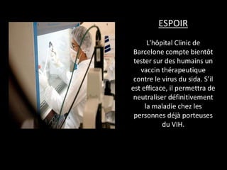 ESPOIR
L'hôpital Clinic de
Barcelone compte bientôt
tester sur des humains un
vaccin thérapeutique
contre le virus du sida. S’il
est efficace, il permettra de
neutraliser définitivement
la maladie chez les
personnes déjà porteuses
du VIH.

 