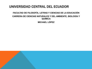 UNIVERSIDAD CENTRAL DEL ECUADOR
FACULTAD DE FILOSOFÍA, LETRAS Y CIENCIAS DE LA EDUCACIÓN
CARRERA DE CIENCIAS NATURALES Y DEL AMBIENTE, BIOLOGÍA Y
QUÍMICA
MICHAEL LÓPEZ
 