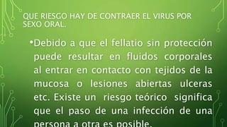 QUE RIESGO HAY DE CONTRAER EL VIRUS POR 
SEXO ORAL. 
•Debido a que el fellatio sin protección 
puede resultar en fluidos corporales 
al entrar en contacto con tejidos de la 
mucosa o lesiones abiertas ulceras 
etc. Existe un riesgo teórico significa 
que el paso de una infección de una 
persona a otra es posible. 
 