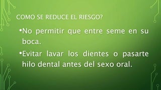 COMO SE REDUCE EL RIESGO? 
•No permitir que entre seme en su 
boca. 
•Evitar lavar los dientes o pasarte 
hilo dental antes del sexo oral. 
 