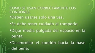 COMO SE USAN CORRECTAMENTE LOS 
CONDONES. 
•Deben usarse solo una ves. 
•Se debe tener cuidado al romperlo 
•Dejar media pulgada del espacio en la 
punta 
•Desenrollar el condón hacia la base 
del pene. 
• 