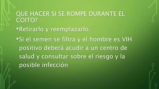 QUE HACER SI SE ROMPE DURANTE EL 
COITO? 
•Retirarlo y reemplazarlo. 
•Si el semen se filtra y el hombre es VIH 
positivo deberá acudir a un centro de 
salud y consultar sobre el riesgo y la 
posible infección 
 