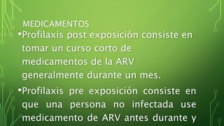 MEDICAMENTOS 
•Profilaxis post exposición consiste en 
tomar un curso corto de 
medicamentos de la ARV 
generalmente durante un mes. 
•Profilaxis pre exposición consiste en 
que una persona no infectada use 
medicamento de ARV antes durante y 
 