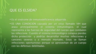 QUE ES ELSIDA? 
• Es el síndrome de inmunodeficiencia adquirida . 
• ES UNA CONDICION causada por un virus llamado VIH que 
ataca principalmente el sistema inmunológico, el cual 
representa a las fuerzas de seguridad del cuerpo que combaten 
las infeccione. Cuando el sistema inmunológico colapsa pierdes 
dicha protección y podrías desarrollar muchas infecciones y 
canceres severos y a menudo mortales. Estas se llaman 
infecciones oportunistas porque se aprovechan de un cuerpo 
con las defensas debilitadas. 
 