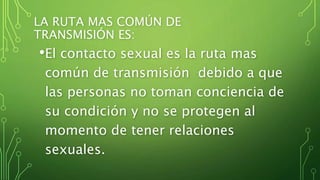 LA RUTA MAS COMÚN DE 
TRANSMISIÓN ES: 
•El contacto sexual es la ruta mas 
común de transmisión debido a que 
las personas no toman conciencia de 
su condición y no se protegen al 
momento de tener relaciones 
sexuales. 
 