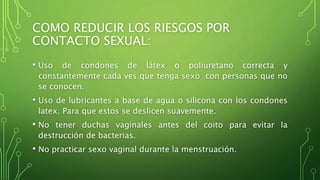 COMO REDUCIR LOS RIESGOS POR 
CONTACTO SEXUAL: 
• Uso de condones de látex o poliuretano correcta y 
constantemente cada ves que tenga sexo con personas que no 
se conocen. 
• Uso de lubricantes a base de agua o silicona con los condones 
latex. Para que estos se deslicen suavemente. 
• No tener duchas vaginales antes del coito para evitar la 
destrucción de bacterias. 
• No practicar sexo vaginal durante la menstruación. 
 