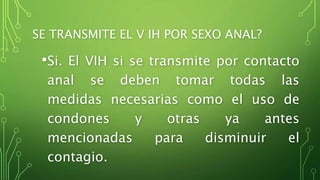 SE TRANSMITE EL V IH POR SEXO ANAL? 
•Si. El VIH si se transmite por contacto 
anal se deben tomar todas las 
medidas necesarias como el uso de 
condones y otras ya antes 
mencionadas para disminuir el 
contagio. 
 