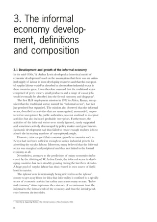 3. The informal 
economy develop-ment, 
definitions 
and composition 
3.1 Development and growth of the informal economy 
In the mid-1950s, W. Arthur Lewis developed a theoretical model of 
economic development based on the assumptions that there was an unlim-ited 
8 
supply of labour in most developing countries and that this vast pool 
of surplus labour would be absorbed as the modern industrial sector in 
these countries grew. It was therefore assumed that the traditional sector 
comprised of petty traders, small producers and a range of casual jobs 
would eventually be absorbed into the formal economy and disappear3. 
The first ILO employment mission in 1972 to Africa, Kenya, recog-nised 
that the traditional sector, named the “informal sector”, had not 
just persisted but expanded. The mission also observed that the informal 
sector, described as activities that are unrecognised, unrecorded, unpro-tected 
or unregulated by public authorities, was not confined to marginal 
activities but also included profitable enterprises. Furthermore, the 
activities of the informal sector were mostly ignored, rarely supported 
and sometimes actively discouraged by policy makers and governments. 
Economic development had thus failed to create enough modern jobs to 
absorb the increasing numbers of unemployed people. 
However, critics argued that economic growth in countries such as 
Kenya had not been sufficient enough to induce industrial growth for 
absorbing the surplus labour. Moreover, many believed that the informal 
sector was marginal and peripheral and thus not linked to the formal 
economy at all. 
Nevertheless, contrary to the predictions of many economists influ-enced 
by the thinking of W. Arthur Lewis, the informal sector in devel-oping 
countries has been steadily growing during the last three decades. 
A huge pool of surplus labour has thus created its own source of liveli-hood 
to survive. 
The informal sector is increasingly being referred to as the informal 
economy to get away from the idea that informality is confined to a specific 
sector of economic activity but rather cuts across many sectors. “Infor-mal 
economy” also emphasises the existence of a continuum from the 
informal to the formal ends of the economy and thus the interdepend-ence 
between the two sides. 
3 Chen M.et al, Supporting Workers in the Informal Economy: a Policy Framework, 2002. 
 